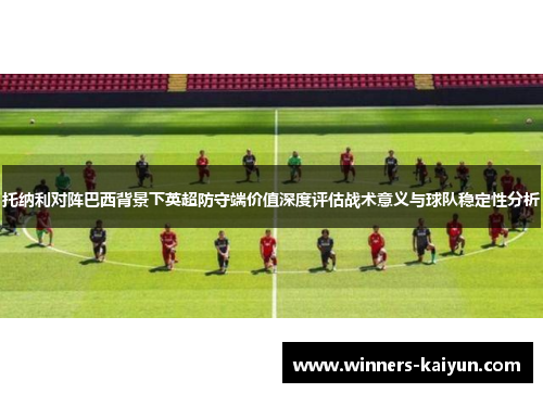 托纳利对阵巴西背景下英超防守端价值深度评估战术意义与球队稳定性分析
