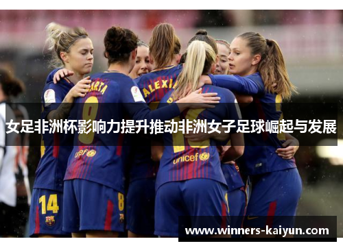 女足非洲杯影响力提升推动非洲女子足球崛起与发展 女足非洲杯影响力提升推动非洲女子足球崛起与发展