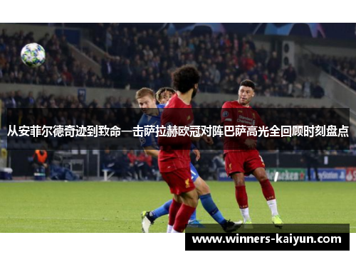 从安菲尔德奇迹到致命一击萨拉赫欧冠对阵巴萨高光全回顾时刻盘点 从安菲尔德奇迹到致命一击萨拉赫欧冠对阵巴萨高光全回顾时刻盘点